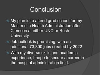 Conclusion
 My plan is to attend grad school for my
Master’s in Health Administration after
Clemson at either UNC or Rush
University.
 Job outlook is promising, with an
additional 73,300 jobs created by 2022
 With my diverse skills and academic
experience, I hope to secure a career in
the hospital administration field.
 