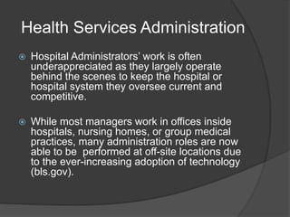 Health Services Administration
 Hospital Administrators’ work is often
underappreciated as they largely operate
behind the scenes to keep the hospital or
hospital system they oversee current and
competitive.
 While most managers work in offices inside
hospitals, nursing homes, or group medical
practices, many administration roles are now
able to be performed at off-site locations due
to the ever-increasing adoption of technology
(bls.gov).
 