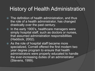History of Health Administration
 The definition of health administration, and thus
the role of a health administrator, has changed
drastically over the past century.
 In the early 1900’s, healthcare managers were
simply hospital staff, such as doctors or nurses,
that assumed administration responsibilities
(Haddock, 2002).
 As the role of hospital staff became more
specialized, Cornell offered the first modern two
year degree program to ensure that health
administrators were properly educated to handle
the ever-increasing duties of an administrator
(Stevens, 1999).
 