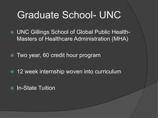 Graduate School- UNC
 UNC Gillings School of Global Public Health-
Masters of Healthcare Administration (MHA)
 Two year, 60 credit hour program
 12 week internship woven into curriculum
 In-State Tuition
 