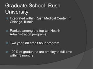 Graduate School- Rush
University
 Integrated within Rush Medical Center in
Chicago, Illinois
 Ranked among the top ten Health
Administration programs.
 Two year, 80 credit hour program
 100% of graduates are employed full-time
within 3 months
 