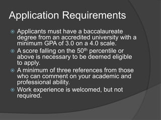 Application Requirements
 Applicants must have a baccalaureate
degree from an accredited university with a
minimum GPA of 3.0 on a 4.0 scale.
 A score falling on the 50th percentile or
above is necessary to be deemed eligible
to apply.
 A minimum of three references from those
who can comment on your academic and
professional ability.
 Work experience is welcomed, but not
required.
 