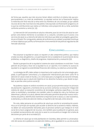 Un acercamiento a la comprensión de la equidad en salud
96
de forma que, aquellos que más recursos tienen deben contribuir al sistema más que pro-
porcionalmente a su nivel de rendimiento. La equidad vertical de la financiación implica
la redistribución final neta de la renta entre los miembros de una sociedad, ya que saldrán
recursos de los más ricos hacia los más pobres. Esto equivale a la financiación progresiva, en
la que las contribuciones que realiza un individuo como proporción de su renta, aumentan
conforme aumenta su renta (52, 53).
La intervención de la economía en salud es relevante, pues los servicios de salud se com-
portan como bienes meritorios: la sociedad, en su conjunto, considera que el acceso a los
servicios de salud, es un derecho de todos los individuos que debe ser protegido y garantiza-
do por el Estado. Por consiguiente, además de la eficiencia y la calidad, la equidad constituye
un tercer objetivo que justifica la formulación e instrumentación de políticas regulatorias del
mercado salud (54).
Conclusiones
Para alcanzar la equidad en salud, se requiere un alto compromiso político, que implica
a todas las áreas del gobierno y a la participación de la ciudadanía en la priorización de los
problemas, su diagnóstico, diseño de programas, implementación y evaluación (55).
Desde la perspectiva de la equidad el sistema de salud colombiano no está bien. Y esta
petición de principio a favor de la equidad no es un capricho. Si el sistema no avanza en
equidad no se logrará la sostenibilidad financiera del sistema y la cobertura universal (56).
La estrategia de APS, debe señalar la importancia de la aplicación de la tecnología apro-
piada, la participación comunitaria y la cooperación intersectorial para tener como fin la
atención en salud a todo el mundo, y no como base para un programa de duración limitada.
Debe recordarse que la salud está implícita en los derechos humanos y que desde la equi-
dad, se percibe como justicia social (3).
No podemos separar el análisis económico en salud, ya que permite evaluar los procesos
de planeación, regulación y monitoreo de las acciones sanitarias; la evaluación integral del
sistema de salud; la evaluación económica de tecnologías sanitarias específicas, y no solo
sobre la morbilidad y mortalidad, sino también sobre la calidad de vida y los factores que
determinan y afectan a la salud, además bien enfocados permitirá desarrollar nuevos instru-
mentos de política, identificando realmente la importancia de la salud y su valor económico,
la demanda y la oferta de atención médica, el equilibrio del mercado, entre otras (5).
Por esto, debe pensarse en una política de salud que concilia la racionalización econó-
mica con el principio de equidad, para acceder al derecho de la asistencia médica. Además,
no deben ser exclusivamente relevantes para el personal sanitario que trabaja en el nivel
social de la macro asignación de recursos, sino también para la población en general, pues
la realidad socioeconómica del costo de la salud no se encuentra al margen de la toma de
decisiones por parte de la sociedad (57).
La reforma en salud que se está planteando en Colombia, debe permitir la universaliza-
ción del acceso de la población a la atención médica y de la igualdad en su uso de acuerdo
 