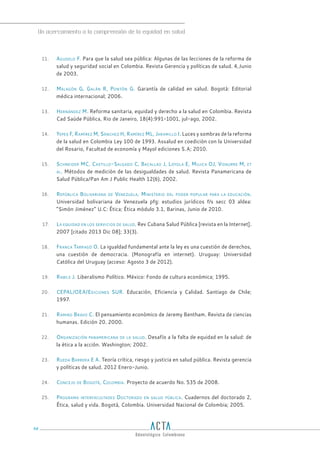 Un acercamiento a la comprensión de la equidad en salud
98
11. Agudelo F. Para que la salud sea pública: Algunas de las lecciones de la reforma de
salud y seguridad social en Colombia. Revista Gerencia y políticas de salud. 4,Junio
de 2003.
12. Malagón G, Galán R, Pontón G. Garantía de calidad en salud. Bogotá: Editorial
médica internacional; 2006.
13. Hernández M. Reforma sanitaria, equidad y derecho a la salud en Colombia. Revista
Cad Saúde Pública, Rio de Janeiro, 18(4):991-1001, jul-ago, 2002.
14. Yepes F, Ramírez M, Sánchez H, Ramírez ML, Jaramillo I. Luces y sombras de la reforma
de la salud en Colombia Ley 100 de 1993. Assalud en coedición con la Universidad
del Rosario, Facultad de economía y Mayol ediciones S.A; 2010.
15. Schneider MC, Castillo-Salgado C, Bacallao J, Loyola E, Mujica OJ, Vidaurre M, et
al. Métodos de medición de las desigualdades de salud. Revista Panamericana de
Salud Pública/Pan Am J Public Health 12(6), 2002.
16. República Bolivariana de Venezuela, Ministerio del poder popular para la educación.
Universidad bolivariana de Venezuela pfg: estudios jurídicos f/s secc 03 aldea:
“Simón Jiménez” U.C: Ética; Ética módulo 3.1, Barinas, Junio de 2010.
17. La equidad en los servicios de salud. Rev Cubana Salud Pública [revista en la Internet].
2007 [citado 2013 Dic 08]; 33(3).
18. Franca Tarragó O. La igualdad fundamental ante la ley es una cuestión de derechos,
una cuestión de democracia. (Monografía en internet). Uruguay: Universidad
Católica del Uruguay (acceso: Agosto 3 de 2012).
19. Rawls J. Liberalismo Político. México: Fondo de cultura económica; 1995.
20. CEPAL/OEA/Ediciones SUR. Educación, Eficiencia y Calidad. Santiago de Chile;
1997.
21. Ramiro Bravo C. El pensamiento económico de Jeremy Bentham. Revista de ciencias
humanas. Edición 20. 2000.
22. Organización panamericana de la salud. Desafío a la falta de equidad en la salud: de
la ética a la acción. Washington; 2002.
23. Rueda Barrera E A. Teoría crítica, riesgo y justicia en salud pública. Revista gerencia
y políticas de salud. 2012 Enero-Junio.
24. Concejo de Bogotá, Colombia. Proyecto de acuerdo No. 535 de 2008.
25. Programa interfacultades Doctorado en salud pública. Cuadernos del doctorado 2,
Ética, salud y vida. Bogotá, Colombia. Universidad Nacional de Colombia; 2005.
 
