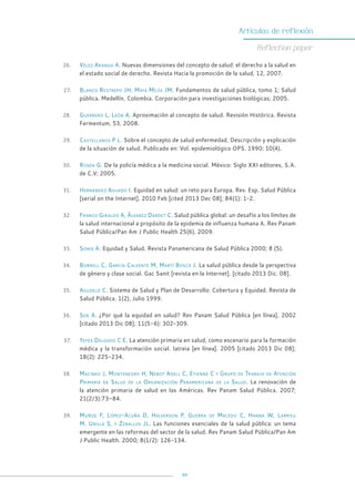 99
Artículos de reflexión
Reflection paper
26. Vélez Arango A. Nuevas dimensiones del concepto de salud: el derecho a la salud en
el estado social de derecho. Revista Hacia la promoción de la salud, 12, 2007.
27. Blanco Restrepo JH, Maya Mejía JM. Fundamentos de salud pública, tomo 1; Salud
pública. Medellín, Colombia. Corporación para investigaciones biológicas; 2005.
28. Guerrero L, León A. Aproximación al concepto de salud. Revisión Histórica. Revista
Fermentum, 53, 2008.
29. Castellanos P L. Sobre el concepto de salud enfermedad, Descripción y explicación
de la situación de salud. Publicado en: Vol. epidemiológico OPS. 1990; 10(4).
30. Rosen G. De la policía médica a la medicina social. México: Siglo XXI editores, S.A.
de C.V; 2005.
31. Hernández Aguado I. Equidad en salud: un reto para Europa. Rev. Esp. Salud Pública
[serial on the Internet]. 2010 Feb [cited 2013 Dec 08]; 84(1): 1-2.
32. Franco Giraldo A, Álvarez Dardet C. Salud pública global: un desafío a los límites de
la salud internacional a propósito de la epidemia de influenza humana A. Rev Panam
Salud Pública/Pan Am J Public Health 25(6), 2009.
33. Sonis A. Equidad y Salud. Revista Panamericana de Salud Pública 2000; 8 (5).
34. Borrell C, García Calvente M, Martí Boscà J. La salud pública desde la perspectiva
de género y clase social. Gac Sanit [revista en la Internet]. [citado 2013 Dic. 08].
35. Agudelo C. Sistema de Salud y Plan de Desarrollo: Cobertura y Equidad. Revista de
Salud Pública. 1(2), Julio 1999.
36. Sen A. ¿Por qué la equidad en salud? Rev Panam Salud Pública [en línea]. 2002
[citado 2013 Dic 08]; 11(5-6): 302-309.
37. Yepes Delgado C E. La atención primaria en salud, como escenario para la formación
médica y la transformación social. Iatreia [en línea]. 2005 [citado 2013 Dic 08];
18(2): 225-234.
38. Macinko J, Montenegro H, Nebot Adell C, Etienne C y Grupo de Trabajo de Atención
Primaria de Salud de la Organización Panamericana de la Salud. La renovación de
la atención primaria de salud en las Américas. Rev Panam Salud Pública. 2007;
21(2/3):73–84.
39. Muñoz F, López-Acuña D, Halverson P, Guerra de Macedo C, Hanna W, Larrieu
M, Ubilla S, y Zeballos JL. Las funciones esenciales de la salud pública: un tema
emergente en las reformas del sector de la salud. Rev Panam Salud Pública/Pan Am
J Public Health. 2000; 8(1/2): 126-134.
 