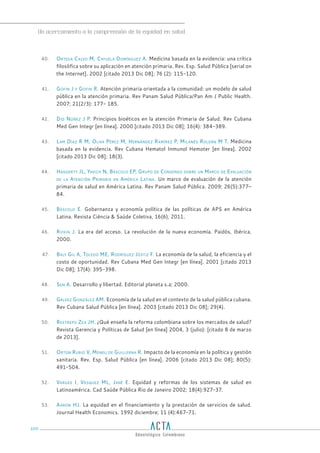 Un acercamiento a la comprensión de la equidad en salud
100
40. Ortega Calvo M, Cayuela Domínguez A. Medicina basada en la evidencia: una crítica
filosófica sobre su aplicación en atención primaria. Rev. Esp. Salud Pública [serial on
the Internet]. 2002 [citado 2013 Dic 08]; 76 (2): 115-120.
41. Gofin J y Gofin R. Atención primaria orientada a la comunidad: un modelo de salud
pública en la atención primaria. Rev Panam Salud Pública/Pan Am J Public Health.
2007; 21(2/3): 177- 185.
42. Did Núñez J P. Principios bioéticos en la atención Primaria de Salud. Rev Cubana
Med Gen Integr [en línea]. 2000 [citado 2013 Dic 08]; 16(4): 384-389.
43. Lam Díaz R M, Oliva Pérez M, Hernández Ramírez P, Milanés Roldán M T. Medicina
basada en la evidencia. Rev Cubana Hematol Inmunol Hemoter [en línea]. 2002
[citado 2013 Dic 08]; 18(3).
44. Haggerty JL, Yavich N, Báscolo EP, Grupo de Consenso sobre un Marco de Evaluación
de la Atención Primaria en América Latina. Un marco de evaluación de la atención
primaria de salud en América Latina. Rev Panam Salud Pública. 2009; 26(5):377–
84.
45. Báscolo E. Gobernanza y economía política de las políticas de APS en América
Latina. Revista Ciência & Saúde Coletiva, 16(6), 2011.
46. Rifkin J. La era del acceso. La revolución de la nueva economía. Paidós, Ibérica,
2000.
47. Baly Gil A, Toledo ME, Rodríguez Jústiz F. La economía de la salud, la eficiencia y el
costo de oportunidad. Rev Cubana Med Gen Integr [en línea]. 2001 [citado 2013
Dic 08]; 17(4): 395-398.
48. Sen A. Desarrollo y libertad. Editorial planeta s.a; 2000.
49. Gálvez González AM. Economía de la salud en el contexto de la salud pública cubana.
Rev Cubana Salud Pública [en línea]. 2003 [citado 2013 Dic 08]; 29(4).
50. Restrepo Zea JH. ¿Qué enseña la reforma colombiana sobre los mercados de salud?
Revista Gerencia y Políticas de Salud [en línea] 2004, 3 (julio): [citado 8 de marzo
de 2013].
51. Ortún Rubio V, Meneu de Guillerna R. Impacto de la economía en la política y gestión
sanitaria. Rev. Esp. Salud Pública [en línea]. 2006 [citado 2013 Dic 08]; 80(5):
491-504.
52. Vargas I, Vásquez ML, Jané E. Equidad y reformas de los sistemas de salud en
Latinoamérica. Cad Saúde Pública Rio de Janeiro 2002; 18(4):927-37.
53. Aaron HJ. La equidad en el financiamiento y la prestación de servicios de salud.
Journal Health Economics. 1992 diciembre; 11 (4):467-71.
 
