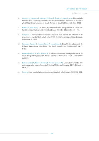 101
Artículos de reflexión
Reflection paper
54. Céspedes JE, Jaramillo I, Martínez R, Olaya S, Reynales J, Uribe C, et al. Efectos de la
Reforma de la Seguridad Social en Salud en Colombia sobre la Equidad en el Acceso
y la Utilización de Servicios de Salud. Revista de Salud Pública. 2 (2), Julio 2000.
55. Borrell C, Artazcoz L. Las políticas para disminuir las desigualdades en salud. Gac
Sanit [revista en la Internet]. 2008 Oct [citado 2013 Dic 08]; 22(5): 465-473.
56. Gonzales J. Imparcialidad financiera y equidad otra lectura del informe de la
organización mundial de la salud - año 2000. Revista Gerencia y políticas de salud.
Noviembre de 2001.
57. Fernández Ramírez C, Hidalgo Prado P, Luque Borja D. Ética Médica y Economía de
la Salud. Rev Cubana Salud Pública [en línea]. 1998 [citado 2013 Dic 08]; 24(1):
5-10.
58. Hernández Bello A, Vega Romero R. El sistema colombiano de seguridad social en
salud: desigualdad y exclusión. Revista Gerencia y Políticas de Salud. 1, Noviembre
de 2001.
59. Botero López CA, Rendón Torres LB, Herrera Giraldo AC. La salud en Colombia ¿Un
sistema de salud o de enfermedad? Revista Médica de Risaralda. 18(2), Diciembre
de 2012.
60. Puyol A. Ética, equidad y determinantes sociales de la salud. Gaceta 26(2):178-181.
 