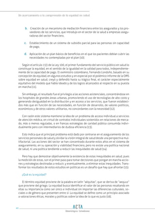 Un acercamiento a la comprensión de la equidad en salud
90
b. Creación de un mecanismo de mediación financiera entre los asegurados y los pro-
veedores de los servicios, que introdujo en el sector de la salud a empresas asegu-
radoras del sector financiero,
c. Establecimiento de un sistema de subsidio parcial para las personas sin capacidad
de pago,
d. Aplicación de un plan básico de beneficios en el que los pacientes debían cubrir las
necesidades no contempladas por el plan (10).
Según el artículo 153 de la Ley 100, el primer fundamento del servicio público en salud lo
constituye la equidad, en el sentido de la igualdad en la calidad para todos, independiente-
mente de la capacidad de pago. El exministro colombiano, Fernando Londoño, basado en su
concepción de equidad, en algunos estudios y en especial por el polémico informe de la OMS
sobre equidad en salud, creyó y defendió hasta su trágico final, el carácter especialmente
equitativo del modelo que había ideado y de los logros alcanzados al respecto en su puesta
en marcha (11).
Sin embargo, el resultado fue el privilegio a las acciones asistenciales, concentrándose en
los hospitales de grandes áreas urbanas, promoviendo el uso de tecnologías de alto costo y
generando desigualdad en la distribución y en acceso a los servicios, que fueron estableci-
dos más que en función de las necesidades, en función de desarrollo, de valores políticos,
económicos y de otros valores utilitarios, no concordantes con la necesidad (12).
Con razón este sistema mantiene la idea de un problema de acceso individual a servicios
de atención médica, en virtud de contratos individuales sostenidos en relaciones de merca-
do, más o menos reguladas, o en francas estrategias de caridad pública consumida indivi-
dualmente pero con intermediarios de dudosa eficiencia (13).
Esto indica que el principal problema está dado por centrarse en el aseguramiento de los
servicios personales de salud y olvidar la visión integral de salud desde una perspectiva mul-
tifactorial. Las acciones del sector se han concentrado durante estos años en el sistema de
aseguramiento, en su operación y viabilidad financiera, pero no existe una política nacional
de salud, ni una política tendiente a reducir las inequidades de salud (14).
Pero hay que demostrar objetivamente la existencia de estas inequidades en salud, pues
la medición de estas, son el primer paso para tomar decisiones que pongan en marcha accio-
nes y estrategias destinadas a reducir, y eventualmente, a eliminar estas inequidades. Trans-
formar los resultados de estos estudios en políticas es un desafío que hay que afrontar (15).
¿Qué es la equidad?
El término equidad proviene de la palabra en latín “aéquitas”, que se deriva de “aequus”
que proviene del griego. La equidad busca identificar el valor de las personas resaltando en
ellas su importancia como ser único e individual sin importar las diferencias culturales, so-
ciales o de género que presenten entre sí. La equidad se define como un principio asociado
a valoraciones éticas, morales y políticas sobre la idea de lo que es justo (16).
 