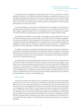 91
Artículos de reflexión
Reflection paper
La equidad permite la igualdad de oportunidades, pero ésta no es factible sin una real
igualdad de derechos y de poderes plenamente aceptados y socialmente ejercidos (17). La
equidad puede llegar a que todos los seres humanos tengan derecho a ser tratados en igual-
dad de condiciones ante la ley (18). Por lo tanto, el Estado debe orientar su accionar en pro
de la construcción de equidad, ya que así puede aportar a la superación de las privaciones
generadas por la injusticia social (19).
Las particularidades son tomadas en consideración por la equidad. En este sentido, la
equidad queda naturalmente implicada con la justicia, por eso es importante que los indivi-
duos tengan la garantía de poder llevar una vida digna y cumplir sus propósitos, que posean
los mismos derechos y puedan realizar lo que desean hacer sin ninguna represión (19).
La equidad abarca también otras variables, como logros y oportunidades. Pero que una
sociedad sea más equitativa no puede implicar una disminución en la calidad de vida gene-
ral, ya que la equidad no implica igualdad en el desempeño, sino en las oportunidades que
el medio ofrece para desempeñarse (20). Es importante que las oportunidades puedan ser
reflejadas en bienes, según la utilidad que representen para las personas. La utilidad puede
entenderse como el equivalente a felicidad, placer o satisfacción de preferencias (21).
Es también un proceso de expansión de las libertades reales que disfrutan los individuos,
pues exige la eliminación de las fuentes de privación de la libertad: la pobreza y la tiranía, la
escasez de oportunidades económicas y las privaciones sociales sistemáticas, el abandono
en que pueden encontrarse los servicios públicos y la intolerancia o el exceso de interven-
ciones de los estados represivos (22).
La equidad está en la constante búsqueda de la justicia social. Por ello, es importante que
los bienes sociales se distribuyan teniendo en cuenta el contexto en el que llegan a tener
más o menos relevancia para personas particulares. Por ello es fundamental la deliberación
y tratar de no conformarse en un modelo de justicia social idealizada, sino en la concepción
compartida sobre la justicia que resulte más conveniente para todos (23), pues generalmente
en las sociedades hay un concepto ya inmerso sobre equidad, considerando a este como un
derecho fundamental, mas no se ha buscado las herramientas suficientes para ir en contra de
las desigualdades, injusticias e inmoralidades (24).
¿Qué es salud?
A través de la historia se ha tratado de dar una definición de salud. Los estoicos afirmaban
que la salud es una virtud, no sólo por el cumplimiento de las leyes de la naturaleza que la
determinan, sino en cuanto precisa lograr un comportamiento, una actitud permanente. Se
trata de una actitud que haga posible un dominio o señorío total del ser humano sobre todas
sus contingencias, una serenidad, e inclusive apatía total frente a la salud y ante la enferme-
dad. Los epicúreos, por otro lado, pensaban que la salud es la contradicción o negación de
la enfermedad o por lo menos ausencia de enfermedad. En la mentalidad epicúrea se debe
procurar siempre la salud, evitando la enfermedad y, por lo mismo, sus quebrantos resultan-
tes (25). En la edad media se entendía la salud como un don de DIOS. En el renacimiento, con
el resurgir de las ideas clásicas, se entiende que el hombre está destinado a vivir y disfrutar
del placer.
 