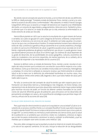 Un acercamiento a la comprensión de la equidad en salud
92
No siendo claro el concepto de salud en el mundo, y con la intención de dar una definición,
la OMS en 1948 promulgó: “Completo estado de bienestar físico, mental y social y no sola-
mente la ausencia de afecciones o enfermedades”. Más adelante, el médico francés Georges
Canguillhem afirma que, la salud es un margen de tolerancia con respecto a las infidelidades
del medio, un conjunto de seguridades y aseguramientos. Ante este juicio, Tambellini y Arou-
ca afirman que si la salud es un modo de andar por la vida, entonces la enfermedad es un
modo estrecho de andar por ella (26).
Henrick Blum planteó en 1971 que la salud es la resultante de un gran número de fuerzas
o variables, las cuales se agrupan en cuatro categorías de factores: ambiente, comportamien-
to humano, la herencia y los servicios de salud. El ambiente son todas aquellas circunstan-
cias en las que vive y se desarrolla el hombre. El comportamiento humano hace referencia al
estilo de vida. La herencia o genética influye claramente en el sustrato anatómico y fisiológi-
co sobre el cual ocurre el fenómeno de salud. La genética puede actuar asociada con el am-
biente, originando problemas de génesis multifactorial, que de por sí, puede generar noxas
que desencadenan procesos de salud. En el último lugar, los sistemas de salud dependen de
su grado de desarrollo, de las posibilidades de acceso geográfico, cultural y económico de
todos los ciudadanos a los servicios requeridos, de manera oportuna, de su calidad y de la
posibilidad de responder a las necesidades de los usuarios (27).
Quienes la definen como un estado de bienestar físico, mental y social, rescatan el con-
cepto del reduccionismo que lo enmarca en una relación causa-efecto respecto a los cuida-
dos médicos. Como ya se mencionó, las variables involucradas son numerosas, heterogéneas
y complejas. En virtud de lo señalado es necesario recalcar, que históricamente el concepto
salud va de la mano con la definición de enfermedad haciéndose en muchos casos, muy
difícil establecer límites entre ambos (28), llegando a decir, que todos hablan de salud, pero
nadie sabe lo que es.
Por ello, la construcción del concepto de salud ha tenido que abrir espacio para la con-
frontación con desarrollos teóricos y metodológicos más integrales. Al mismo tiempo, esto
representa el reto de demostrar que estos desarrollos realmente tienen mayor potencialidad
para movilizar recursos de poder, en función de obtener cambios favorables en las condi-
ciones de salud de diferentes grupos de población, para articularse con los desarrollos del
pensamiento estratégico en salud, y de la planificación estratégica que permitan mayor efi-
ciencia y eficacia de las acciones de salud (29).
La salud como respuesta del principio de equidad
Pero ¿qué relación directa tendría la salud con la equidad en una sociedad? ¿Cuál es la re-
sultante de un proceso científico frente a un concepto filosófico? A esto supo darle respuesta
el médico alemán Rudolf Virchow en la época del proceso revolucionario que vivía su país en
el siglo XIX “La ciencia médica es intrínseca y esencialmente una ciencia social, pues la salud
de la población es un problema que concierne a todos los ciudadanos, entonces es lógico
que se den los pasos conducentes a promover la salud y combatir la enfermedad, y que las
medidas que se adopten sean tanto sociales como médicas” (30).
Para esto, debe conseguirse que la equidad y la salud se sitúen en el corazón de la política
y no solo en los aspectos sanitarios. En tal caso, incluye la reducción de las desigualdades
 