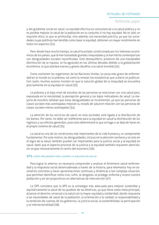 93
Artículos de reflexión
Reflection paper
y del gradiente social en salud. La equidad efectiva es consustancial a la salud pública y no
es posible mejorar la salud de la población en su conjunto si no hay equidad. No es sólo un
requisito ético, lo que es primordial, sino además una necesidad práctica, ya que las socie-
dades cuyas políticas han tendido como base la equidad, obtienen un mayor rendimiento en
todos los aspectos (31).
Pero desde hace mucho tiempo, la salud ha estado condicionada por los intereses econó-
micos de los países, que le han trasladado grandes inequidades y la han hecho contemporizar
con desigualdades sociales injustificadas. Este desequilibrio, producto de una inaceptable
distribución de la riqueza, se ha agravado en las últimas décadas debido a la globalización
económica, lo que plantea nuevos y graves desafíos a la salud mundial (32).
Como sostienen los organismos de las Naciones Unidas, la causa más grave de enferme-
dad en el mundo es la pobreza, tal como lo revelan las estadísticas que a diario se publican.
Con razón, muchos autores insisten en que la solución global de la inequidad se encuentra
precisamente en la equidad en salud (33).
La pobreza y el bajo nivel de estudios de las personas se relacionan con una salud peor,
expresada en la mortalidad, la percepción general y los bajos indicadores de salud. La ma-
yoría de estudios señalan que estas desigualdades se incrementan, ya que las personas de
clases sociales más aventajadas mejoran su estado de salud en relación con las personas de
clases sociales menos aventajadas (34).
La atención de los servicios de salud, en esta sociedad, está ligada a la distribución de
los bienes. Por tanto, no debe ser indiferente para la equidad en salud la distribución de los
ingresos y sus efectos generales, pues esto determinará lo que se haga o se deje de hacer en
el propio sistema de salud (35).
La salud es una de las condiciones más importantes de la vida humana y un componente
fundamental. Por este motivo, las desigualdades, incluso en la atención sanitaria y no solo en
el logro de la salud, también pueden ser importantes para la justicia social y la equidad en
salud, dado que el aspecto procesal de la justicia y la equidad también requieren atención,
sin ocupar necesariamente el centro del escenario (36).
APS como mecanismo para lograr la equidad en salud
Para lograr lo anterior, es necesario comprender y analizar el fenómeno salud–enferme-
dad y la respuesta social desencadenada a través de la historia, para retomarlos hoy en es-
cenarios concretos y hacer aproximaciones continuas y dinámicas a tan compleja situación,
que permitan identificar cómo vive, sufre, se desgasta, se protege, enferma y muere nuestra
población y así ser propositivos en alternativas de intervención (37).
La OPS considera que la APS es la estrategia más adecuada para mejorar sostenible y
equitativamente la salud de los pueblos de las Américas, ya que tiene como meta principal,
alcanzar el derecho universal a la salud con la mayor equidad y solidaridad, dando respuesta
a las necesidades de salud de la población, la orientación a la calidad, la responsabilidad y
la rendición de cuentas de los gobiernos, la justicia social, la sostenibilidad, la participación
y la intersectorialidad (38).
 