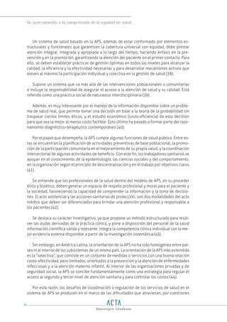 Un acercamiento a la comprensión de la equidad en salud
94
Un sistema de salud basado en la APS, además de estar conformado por elementos es-
tructurales y funcionales que garanticen la cobertura universal con equidad, debe prestar
atención integral, integrada y apropiada a lo largo del tiempo, haciendo énfasis en la pre-
vención y en la promoción, garantizando la atención del paciente en el primer contacto. Para
ello, se deben establecer prácticas de gestión óptimas en todos los niveles para alcanzar la
calidad, la eficiencia y la efectividad necesarias y para desarrollar mecanismos activos que
eleven al máximo la participación individual y colectiva en la gestión de salud (38).
Supone un sistema que va más allá de las intervenciones poblacionales o comunitarias
e incluye la responsabilidad de asegurar el acceso a la atención de salud y su calidad. Está
referido como una práctica social de naturaleza interdisciplinaria (39).
Además, es muy interesante por el manejo de la información disponible sobre un proble-
ma de salud real, que permite tomar una decisión en base a la teoría de la probabilidad sin
traspasar ciertos límites éticos, y el estudio económico (costo-eficiencia) de esta decisión
para que sea la mejor al menor costo factible. Esto último ha pasado a formar parte del razo-
namiento diagnóstico-terapéutico contemporáneo (40).
Por el papel que desempeña, la APS cumple algunas funciones de salud pública. Entre es-
tas se encuentran la planificación de actividades preventivas de base poblacional, la promo-
ción de la participación comunitaria en el mejoramiento de su propia salud, y la coordinación
intersectorial de algunas actividades de beneficio. Con este fin, los trabajadores sanitarios se
apoyan en el conocimiento de la epidemiología, las ciencias sociales y del comportamiento,
en la organización según el principio de descentralización y en el trabajo por objetivos claros
(41).
Se entiende que los profesionales de la salud dentro del modelo de APS, en su proceder
ético y bioético, deben generar un espacio de respeto profesional y moral para el paciente y
la sociedad, favoreciendo la capacidad de comprender la información y la toma de decisio-
nes. El acto asistencial y las acciones sanitarias de protección, son dos modalidades del acto
médico que deben ser diferenciados para brindar una atención profesional y responsable a
los pacientes (42).
Se destaca su carácter investigativo, ya que propone un método estructurado para resol-
ver las dudas derivadas de la práctica clínica, y pone a disposición del personal de la salud
información científica válida y relevante. Integra la competencia clínica individual con la me-
jor evidencia externa disponible a partir de la investigación sistemática (43).
Sin embargo, en América Latina, la orientación de la APS no ha sido homogénea entre paí-
ses ni al interior de los subsistemas de un mismo país. La orientación de la APS más extendida
es la “selectiva”, que consiste en un conjunto de medidas o servicios con una buena relación
costo-efectividad, pero limitados, orientados a la prevención y la atención de enfermedades
infecciosas y a la atención materno infantil. Al interior de las organizaciones privadas y de
seguridad social, la APS se concibe fundamentalmente como una estrategia para regular el
acceso al segundo y tercer nivel de atención sanitaria y para controlar los costos (44).
Por esta razón, los desafíos de coordinación o regulación de los servicios de salud en el
sistema de APS se producen en el marco de las dificultades que atraviesan, por cuestiones
 