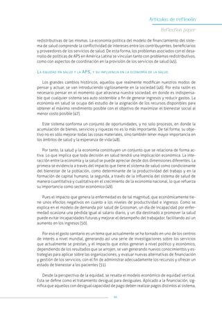 95
Artículos de reflexión
Reflection paper
redistributivas de las mismas. La economía política del modelo de financiamiento del siste-
ma de salud comprende la conflictividad de intereses entre los contribuyentes, beneficiarios
y proveedores de los servicios de salud. De esta forma, los problemas asociados con el desa-
rrollo de políticas de APS en América Latina se vinculan tanto con problemas redistributivos,
como con aspectos de coordinación en la provisión de los servicios de salud (45).
La equidad en salud y la APS, y su influencia en la economía de la salud
Los grandes cambios históricos, aquellos que realmente modifican nuestros modos de
pensar y actuar, se van introduciendo sigilosamente en la sociedad (46). Por esta razón es
necesario pensar en el momento que atraviesa nuestra sociedad, en donde es indispensa-
ble que cualquier sistema sea auto-sostenible a fin de generar ingresos y reducir gastos. La
economía en salud se ocupa del estudio de la asignación de los recursos disponibles para
obtener el máximo rendimiento posible con el objetivo de maximizar el bienestar social al
menor costo posible (47).
Este sistema conforma un conjunto de oportunidades, y no solo procesos, en donde la
acumulación de bienes, servicios y riquezas no es lo más importante. De tal forma, su obje-
tivo no es sólo mejorar todas las cosas materiales, sino también tener mayor importancia en
los ámbitos de salud y la esperanza de vida (48).
Por tanto, la salud y la economía constituyen un conjunto que se relaciona de forma ac-
tiva. Lo que implica que toda decisión en salud tendrá una implicación económica. La inte-
racción entre la economía y la salud se puede apreciar desde dos dimensiones diferentes. La
primera se evidencia a través del impacto que tiene el sistema de salud como condicionante
del bienestar de la población, como determinante de la productividad del trabajo y en la
formación de capital humano; la segunda, a través de la influencia del sistema de salud de
manera cuantitativa y cualitativa en el crecimiento de la economía nacional, lo que refuerza
su importancia como sector económico (49).
Pues el impacto que genera la enfermedad es de tal magnitud, que económicamente tie-
ne unos efectos negativos en cuanto a los niveles de productividad e ingresos. Como se
explica en el modelo de demanda por salud de Grossman, un día de incapacidad por enfer-
medad ocasiona una pérdida igual al salario diario, y un día destinado a promover la salud
puede evitar incapacidades futuras y mejorar el desempeño del trabajador, facilitando así un
aumento en los ingresos (50).
Por eso el gasto sanitario es un tema que actualmente se ha tornado en uno de los centros
de interés a nivel mundial, generando así una serie de investigaciones sobre los servicios
que actualmente se prestan, y el impacto que estos generan a nivel político y económico,
dependiendo de los resultados que se arrojen, se van generando nuevos conocimientos y es-
trategias para aplicar sobre las organizaciones, y evaluar nuevas alternativas de financiación
y gestión de los servicios, con el fin de administrar adecuadamente los recursos y ofrecer un
estado de bienestar a los pacientes (51).
Desde la perspectiva de la equidad, se resalta el modelo económico de equidad vertical.
Esta se define como el tratamiento desigual para desiguales. Aplicado a la financiación, sig-
nifica que aquellos con desigual capacidad de pago deben realizar pagos distintos al sistema,
 