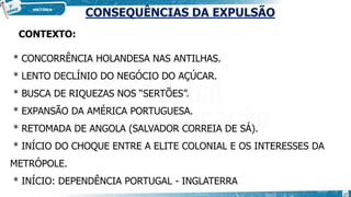 CONSEQUÊNCIAS DA EXPULSÃO
CONTEXTO:
* CONCORRÊNCIA HOLANDESA NAS ANTILHAS.
* LENTO DECLÍNIO DO NEGÓCIO DO AÇÚCAR.
* BUSCA DE RIQUEZAS NOS “SERTÕES”.
* EXPANSÃO DA AMÉRICA PORTUGUESA.
* RETOMADA DE ANGOLA (SALVADOR CORREIA DE SÁ).
* INÍCIO DO CHOQUE ENTRE A ELITE COLONIAL E OS INTERESSES DA
METRÓPOLE.
* INÍCIO: DEPENDÊNCIA PORTUGAL - INGLATERRA
17
 