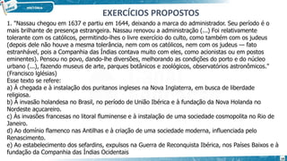 1. "Nassau chegou em 1637 e partiu em 1644, deixando a marca do administrador. Seu período é o
mais brilhante de presença estrangeira. Nassau renovou a administração (...) Foi relativamente
tolerante com os católicos, permitindo-lhes o livre exercício do culto, como também com os judeus
(depois dele não houve a mesma tolerância, nem com os católicos, nem com os judeus — fato
estranhável, pois a Companhia das Índias contava muito com eles, como acionistas ou em postos
eminentes). Pensou no povo, dando-lhe diversões, melhorando as condições do porto e do núcleo
urbano (...), fazendo museus de arte, parques botânicos e zoológicos, observatórios astronômicos."
(Francisco lglésias)
Esse texto se refere:
a) À chegada e à instalação dos puritanos ingleses na Nova Inglaterra, em busca de liberdade
religiosa.
b) À invasão holandesa no Brasil, no período de União Ibérica e à fundação da Nova Holanda no
Nordeste açucareiro.
c) Às invasões francesas no litoral fluminense e à instalação de uma sociedade cosmopolita no Rio de
Janeiro.
d) Ao domínio flamenco nas Antilhas e à criação de uma sociedade moderna, influenciada pelo
Renascimento.
e) Ao estabelecimento dos sefardins, expulsos na Guerra de Reconquista Ibérica, nos Países Baixos e à
fundação da Companhia das Índias Ocidentais
EXERCÍCIOS PROPOSTOS
19
 