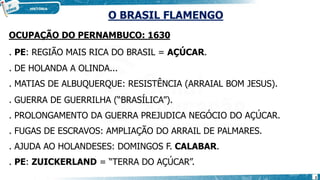 O BRASIL FLAMENGO
OCUPAÇÃO DO PERNAMBUCO: 1630
. PE: REGIÃO MAIS RICA DO BRASIL = AÇÚCAR.
. DE HOLANDA A OLINDA...
. MATIAS DE ALBUQUERQUE: RESISTÊNCIA (ARRAIAL BOM JESUS).
. GUERRA DE GUERRILHA (“BRASÍLICA”).
. PROLONGAMENTO DA GUERRA PREJUDICA NEGÓCIO DO AÇÚCAR.
. FUGAS DE ESCRAVOS: AMPLIAÇÃO DO ARRAIL DE PALMARES.
. AJUDA AO HOLANDESES: DOMINGOS F. CALABAR.
. PE: ZUICKERLAND = “TERRA DO AÇÚCAR”.
2
 