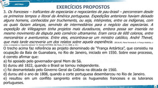 3. Os franceses – traficantes de especiarias e negociantes de pau-brasil – percorreram desde
os primeiros tempos o litoral da América portuguesa. Expedições anteriores haviam deixado
alguns homens, conhecidos por truchements, ou seja, intérpretes, entre os indígenas, com
os quais faziam alianças, servindo de intermediários para o negócio das especiarias. A
expedição de Villegagnon tinha projetos mais duradouros, embora possa ser inserida no
mesmo movimento de disputa pelo comércio ultramarino. Eram cerca de 600 colonos, entre
mercenários e aventureiros. Entre eles, encontrava-se um ministro católico, André Thevet,
que mais tarde escreveria um dos relatos sobre aquela experiência. (BICALHO, Maria Fernanda B. A França Antártica, o
corso, a conquista e a “peçonha luterana”. In: Revista HISTÓRIA, São Paulo, 27 [1], 2008. p. 32.)
O trecho acima faz referência ao projeto denominado de “França Antártica”, que consistiu na
ocupação da Baía de Guanabara, no Rio de Janeiro, iniciado em 1550. Sobre esse processo,
é correto afirmar que:
a) foi apoiado pelo governador-geral Mem de Sá.
b) durou até 1822, quando o Brasil se tornou independente.
c) foi desmantelado pelo Governo Geral da Colônia na década de 1560.
d) durou até o ano de 1808, quando a corte portuguesa desembarcou no Rio de Janeiro.
e) resultou em um conflito sangrento entre os huguenotes franceses e os luteranos
portugueses.
EXERCÍCIOS PROPOSTOS
21
 