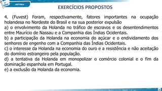 4. (Fuvest) Foram, respectivamente, fatores importantes na ocupação
holandesa no Nordeste do Brasil e na sua posterior expulsão
a) o envolvimento da Holanda no tráfico de escravos e os desentendimentos
entre Maurício de Nassau e a Companhia das Índias Ocidentais.
b) a participação da Holanda na economia do açúcar e o endividamento dos
senhores de engenho com a Companhia das Índias Ocidentais.
c) o interesse da Holanda na economia do ouro e a resistência e não aceitação
do domínio estrangeiro pela população.
d) a tentativa da Holanda em monopolizar o comércio colonial e o fim da
dominação espanhola em Portugal.
e) a exclusão da Holanda da economia.
EXERCÍCIOS PROPOSTOS
22
 