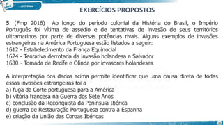 5. (Fmp 2016) Ao longo do período colonial da História do Brasil, o Império
Português foi vítima de assédio e de tentativas de invasão de seus territórios
ultramarinos por parte de diversas potências rivais. Alguns exemplos de invasões
estrangeiras na América Portuguesa estão listados a seguir:
1612 - Estabelecimento da França Equinocial
1624 - Tentativa derrotada da invasão holandesa a Salvador
1630 - Tomada de Recife e Olinda por invasores holandeses
A interpretação dos dados acima permite identificar que uma causa direta de todas
essas invasões estrangeiras foi a
a) fuga da Corte portuguesa para a América
b) vitória francesa na Guerra dos Sete Anos
c) conclusão da Reconquista da Península Ibérica
d) guerra de Restauração Portuguesa contra a Espanha
e) criação da União das Coroas Ibéricas
EXERCÍCIOS PROPOSTOS
23
 