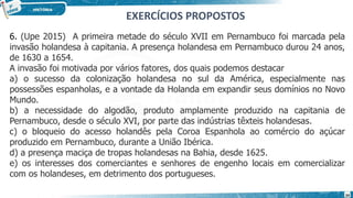 6. (Upe 2015) A primeira metade do século XVII em Pernambuco foi marcada pela
invasão holandesa à capitania. A presença holandesa em Pernambuco durou 24 anos,
de 1630 a 1654.
A invasão foi motivada por vários fatores, dos quais podemos destacar
a) o sucesso da colonização holandesa no sul da América, especialmente nas
possessões espanholas, e a vontade da Holanda em expandir seus domínios no Novo
Mundo.
b) a necessidade do algodão, produto amplamente produzido na capitania de
Pernambuco, desde o século XVI, por parte das indústrias têxteis holandesas.
c) o bloqueio do acesso holandês pela Coroa Espanhola ao comércio do açúcar
produzido em Pernambuco, durante a União Ibérica.
d) a presença maciça de tropas holandesas na Bahia, desde 1625.
e) os interesses dos comerciantes e senhores de engenho locais em comercializar
com os holandeses, em detrimento dos portugueses.
EXERCÍCIOS PROPOSTOS
24
 