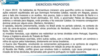 7. (Uern 2013) Os habitantes de Pernambuco iniciaram uma guerrilha contra os invasores. As
ações estavam equilibradas até que Domingos Fernandes Calabar, nascido em Alagoas, passou
para o lado dos invasores e os auxiliou. Aos poucos, toda a costa do Rio Grande do Norte e o
campo de Santo Agostinho foram dominados. Em 1635, o governador Matias de Albuquerque
ordenou a retirada para Alagoas, onde prendeu e fez executar Calabar. Os invasores conseguiram
dominar ainda por alguns anos. (Barbeiro, Heródoto.)
O episódio, descrito anteriormente, eclodiu no Brasil ainda no período colonial, no contexto do
ciclo da cana-de-açúcar, envolvendo várias províncias do Nordeste, inclusive o Rio Grande do
Norte. Trata-se da(s)
a) invasões francesas, cujo objetivo era redistribuir as terras divididas entre Portugal, Espanha,
França e Inglaterra através do Tratado de Madri.
b) invasões holandesas ocorridas, entre outras razões, com o intuito de permitir um comércio e
refino do açúcar pelos holandeses, diretamente em terras brasileiras.
c) Guerra dos Mascates, envolvendo os comerciantes portugueses e os senhores de engenho
nordestinos, revoltados com os abusos cometidos em relação ao preço do açúcar.
d) Revolta dos Malês, conflito grave que envolveu todo o nordeste, cuja causa principal era a
invasão de terras devolutas, demarcadas pelo governo português na região açucareira.
EXERCÍCIOS PROPOSTOS
25
 