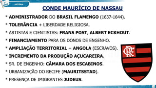 CONDE MAURÍCIO DE NASSAU
* ADMINISTRADOR DO BRASIL FLAMENGO (1637-1644).
* TOLERÂNCIA + LIBERDADE RELIGIOSA.
* ARTISTAS E CIENTISTAS: FRANS POST, ALBERT ECKHOUT.
* FINANCIAMENTO PARA OS DONOS DE ENGENHO.
* AMPLIAÇÃO TERRITORIAL + ANGOLA (ESCRAVOS).
* INCREMENTO DA PRODUÇÃO AÇUCAREIRA.
* SR. DE ENGENHO: CÂMARA DOS ESCABINOS.
* URBANIZAÇÃO DO RECIFE (MAURITSSTAD).
* PRESENÇA DE IMIGRANTES JUDEUS.
5
 