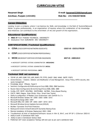 CURRICULUM-VITAE
Harpreet Singh E-mail: harpreet2266@gmail.com
Amritsar, Punjab (143105) Mob No: +91 9463574036
__________________________________________________________________
Career Objective:
Looking to join a company where I can bestow my Skills and knowledge in the field of System/Network
Admin to grow professionally, in an organization of reputes where the combination of my knowledge
and initiatives can contribute to the enrichment of me and growth of the organization.
Educational Qualifications:
MBA-IT from PUNJAB TECHNICAL UNIVERSITY
Graduation from GURUNANK DEV UNIVERSITY
CERTIFICATIONS /Technical Qualifications:
 CCNA (CISCOCERTIFIEDNETWORK ASSOCIATE) CISCO ID: CSCO11778199
 CCNP (CISCOCERTIFIED NETWORK PROFESSIONAL)
 MCSE(MICROSOFTCERTIFIED SYSTEMS ENGZINEER) MCP ID: 100012615
 MICROSOFT CERTIFIED SYSTEMS ADMINISTRATOR: MESSAGING
 MICROSOFT CERTIFIED SYSTEMS ADMINISTRATOR (MCSA)
 MICROSOFT CERTIFIED PROFESSIONAL (MCP)
Technical Skill set summary:
TCP/IP (IP, ARP,ICMP,TCP, UDP, RARP,FTP,TFTP), DHCP, DNS, WINS, SMTP, POP3
Active Directory – Creation, Deletion and Modification of User Management, Group Policy, NTFS security, disk
quota management
Knowledge aboutVMware, Hyper-V
Switches:Configuration&VLAN setuponCisco1900, 2950, 2960 Switches
Router:BasicConfiguration&monitoringof Cisco2500, 2600, 1800
VLANs, STP, RSTP, ROUTING, SWITCHING, NATING, Policy Based Routing
CACTI, NMS / Nagios, Solar Winds, Orion, Smart View Tracker
Ability to configuration of RedHat Linux Environment with CentOS 6.x,7.x
Microsoft Windows Servers NT / 2000 / 2003 / 2008 / 2012
Microsoft Exchange 2003 / 2007
Microsoft Office 95 / 2000 / XP / 2003 / 2007 / 2010 / 2013
Microsoft WindowsServerUpdatesServices(WSUS)
McAfee / Symantec End Point Protection
Backupand restore networkdatawith Symantec Backup Exec
 Remote Installation & Windows Deployment 2003 / 2008
Troubleshoot all kind of Hardware/Software issues in Win 8, Win7, and XP SP 1-3/Server 2003-8
Ability to work in Centralized NOC team
 Ability to work in Centralized Service Desk
Performed UAT (User acceptance Testing) with end user as per user’s satisfaction level
 