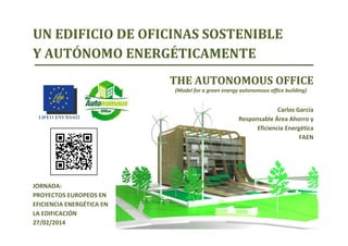 LIFE11 ENV/ES/622
THE AUTONOMOUS OFFICE
(Model for a green energy autonomous office building)
Carlos García
Responsable Área Ahorro y 
Eficiencia Energética
FAEN
UN EDIFICIO DE OFICINAS SOSTENIBLE 
Y AUTÓNOMO ENERGÉTICAMENTE
JORNADA: 
PROYECTOS EUROPEOS EN 
EFICIENCIA ENERGÉTICA EN 
LA EDIFICACIÓN
27/02/2014
 
