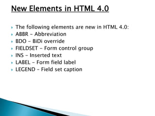 New Elements in HTML 4.0

   The following elements are new in HTML 4.0:
   ABBR - Abbreviation
   BDO - BiDi override
   FIELDSET - Form control group
   INS - Inserted text
   LABEL - Form field label
   LEGEND – Field set caption
 