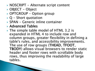   NOSCRIPT - Alternate script content
   OBJECT - Object
   OPTGROUP - Option group
   Q - Short quotation
   SPAN - Generic inline container
   Advanced Tables
   The simple table model of HTML 3.2 is
    expanded in HTML 4 to include row and
    column groups, greater flexibility in defining a
    table's rules, and accessibility improvements.
    The use of row groups (THEAD, TFOOT,
    TBODY) allows visual browsers to render static
    header and footer rows with scrollable body
    rows, thus improving the readability of large
    tables.
 