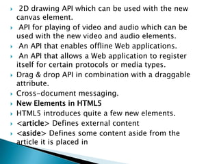     2D drawing API which can be used with the new
    canvas element.
    API for playing of video and audio which can be
    used with the new video and audio elements.
    An API that enables offline Web applications.
    An API that allows a Web application to register
    itself for certain protocols or media types.
   Drag & drop API in combination with a draggable
    attribute.
   Cross-document messaging.
   New Elements in HTML5
   HTML5 introduces quite a few new elements.
   <article> Defines external content
   <aside> Defines some content aside from the
    article it is placed in
 