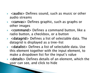     <audio> Defines sound, such as music or other
    audio streams
    <canvas> Defines graphic, such as graphs or
    other images
    <command> Defines a command button, like a
    radio button, a checkbox, or a button
    <datagrid> Defines a list of selectable data. The
    datagrid is displayed as a tree-list
    <datalist> Defines a list of selectable data. Use
    this element together with the input element, to
    make a dropdown list for the input’s value
   <details> Defines details of an element, which the
    user can see, and click to hide
 