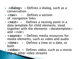     <dialog> - Defines a dialog, such as a
    conversation .
   <nav> - Defines a section
    of navigation links
   <nest> - Defines a nesting point in a
    data template for child elements. Used
    together with the elements <datatemplate>
    and <rule>
   <source> - Defines media resources for
    media elements, such as video and audio
   <time> - Defines a time or a date, or
    both
   <video> - Defines video, such as a movie
    clip or other video streams
 