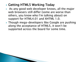    Getting HTML5 Working Today
    As any good web developer knows, all the major
    web browsers still differ (some are worse than
    others, you know who I’m talking about) on
    support for HTML4.01 and XHTML 1.0.
   Though mega-developers like Google are pushing
    along the acceptance of HTML5, it won’t be
    supported across the board for some time.
 