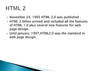    November 24, 1995 HTML 2.0 was published .
   HTML 2.0then arrived and included all the features
    of HTML 1.0 plus several new features for web
    page design.
   Until January, 1997,HTML2.0 was the standard in
    web page design.
 