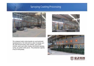 Spraying Coating Processing
The company tender ordered goods are used automatic
spraying process, the main process: place on groups, pre-
off, main off processing, water washed , pure water,
vitrified, water, pure water, drying, electrostatic spraying,
curing, air-cooled, under pieces . The production capacity
of up to 4350 groups.
 
