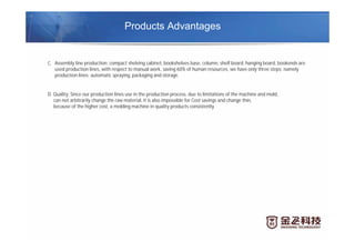 Products Advantages
C. Assembly line production: compact shelving cabinet, bookshelves base, column, shelf board, hanging board, bookends are
used production lines, with respect to manual work, saving 60% of human resources, we have only three steps: namely
production lines: automatic spraying, packaging and storage.
D. Quality: Since our production lines use in the production process, due to limitations of the machine and mold,
can not arbitrarily change the raw material, it is also impossible for Cost savings and change thin,
because of the higher cost, a molding machine in quality products consistently.
 