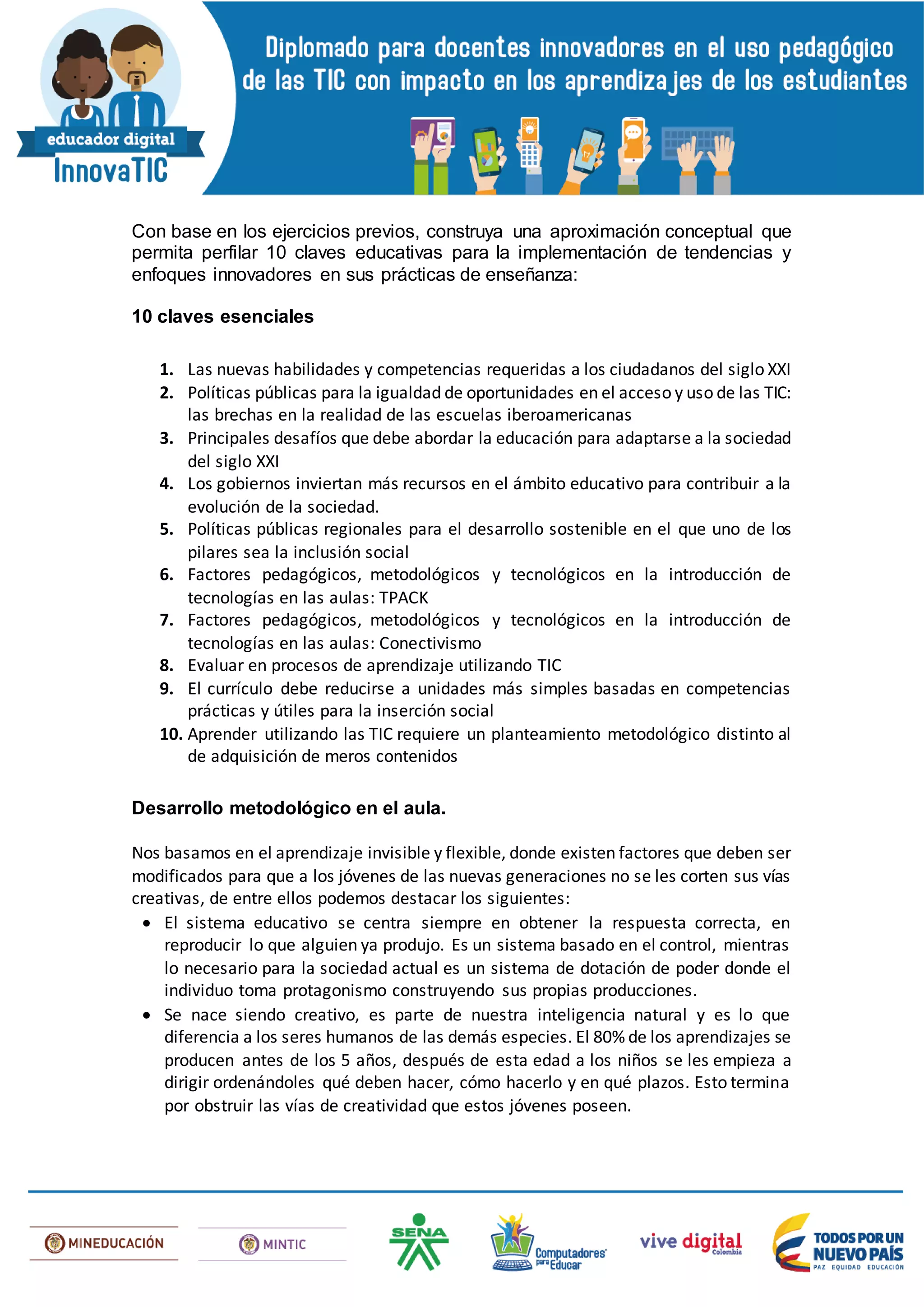 Con base en los ejercicios previos, construya una aproximación conceptual que
permita perfilar 10 claves educativas para la implementación de tendencias y
enfoques innovadores en sus prácticas de enseñanza:
10 claves esenciales
1. Las nuevas habilidades y competencias requeridas a los ciudadanos del siglo XXI
2. Políticas públicas para la igualdad de oportunidades en el acceso y uso de las TIC:
las brechas en la realidad de las escuelas iberoamericanas
3. Principales desafíos que debe abordar la educación para adaptarse a la sociedad
del siglo XXI
4. Los gobiernos inviertan más recursos en el ámbito educativo para contribuir a la
evolución de la sociedad.
5. Políticas públicas regionales para el desarrollo sostenible en el que uno de los
pilares sea la inclusión social
6. Factores pedagógicos, metodológicos y tecnológicos en la introducción de
tecnologías en las aulas: TPACK
7. Factores pedagógicos, metodológicos y tecnológicos en la introducción de
tecnologías en las aulas: Conectivismo
8. Evaluar en procesos de aprendizaje utilizando TIC
9. El currículo debe reducirse a unidades más simples basadas en competencias
prácticas y útiles para la inserción social
10. Aprender utilizando las TIC requiere un planteamiento metodológico distinto al
de adquisición de meros contenidos
Desarrollo metodológico en el aula.
Nos basamos en el aprendizaje invisible y flexible, donde existen factores que deben ser
modificados para que a los jóvenes de las nuevas generaciones no se les corten sus vías
creativas, de entre ellos podemos destacar los siguientes:
 El sistema educativo se centra siempre en obtener la respuesta correcta, en
reproducir lo que alguien ya produjo. Es un sistema basado en el control, mientras
lo necesario para la sociedad actual es un sistema de dotación de poder donde el
individuo toma protagonismo construyendo sus propias producciones.
 Se nace siendo creativo, es parte de nuestra inteligencia natural y es lo que
diferencia a los seres humanos de las demás especies. El 80% de los aprendizajes se
producen antes de los 5 años, después de esta edad a los niños se les empieza a
dirigir ordenándoles qué deben hacer, cómo hacerlo y en qué plazos. Esto termina
por obstruir las vías de creatividad que estos jóvenes poseen.
 
