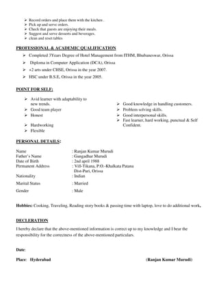 Record orders and place them with the kitchen .
Pick up and serve orders.
Check that guests are enjoying their meals.
Suggest and serve desserts and beverages.
clean and reset tables
PROFESSIONAL & ACADEMIC QUALIFICATION
Completed 3Years Degree of Hotel Management from ITHM, Bhubaneswar, Orissa
Diploma in Computer Application (DCA), Orissa
+2 arts under CHSE, Orissa in the year 2007.
HSC under B.S.E, Orissa in the year 2005.
POINT FOR SELF:
Avid learner with adaptability to
new trends. Good knowledge in handling customers.
Good team player Problem solving skills.
Honest Good interpersonal skills.
Hardworking
Fast learner, hard working, punctual & Self
Confident.
Flexible
PERSONAL DETAILS:
Name : Ranjan Kumar Murudi
Father’s Name : Gangadhar Murudi
Date of Birth : 2nd april 1988
Permanent Address : Vill-Tikana, P.O.-Khalkata Patana
Dist-Puri, Orissa
Nationality : Indian
Marital Status : Married
Gender : Male
Hobbies: Cooking, Traveling, Reading story books & passing time with laptop, love to do additional work,
DECLERATION
I hereby declare that the above-mentioned information is correct up to my knowledge and I bear the
responsibility for the correctness of the above-mentioned particulars.
Date:
Place: Hyderabad (Ranjan Kumar Murudi)
 