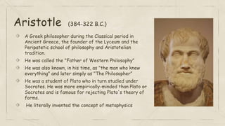 Aristotle (384-322 B.C.)
⬗ A Greek philosopher during the Classical period in
Ancient Greece, the founder of the Lyceum and the
Peripatetic school of philosophy and Aristotelian
tradition.
⬗ He was called the "Father of Western Philosophy"
⬗ He was also known, in his time, as "the man who knew
everything" and later simply as "The Philosopher”
⬗ He was a student of Plato who in turn studied under
Socrates. He was more empirically-minded than Plato or
Socrates and is famous for rejecting Plato's theory of
forms.
⬗ He literally invented the concept of metaphysics
 