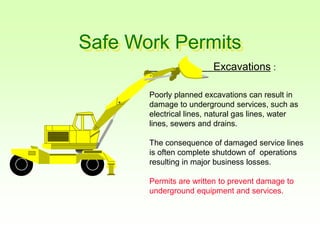 Safe Work Permits
Excavations :
Poorly planned excavations can result in
damage to underground services, such as
electrical lines, natural gas lines, water
lines, sewers and drains.
The consequence of damaged service lines
is often complete shutdown of operations
resulting in major business losses.
Permits are written to prevent damage to
underground equipment and services.
 