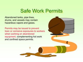 Safe Work Permits
Abandoned tanks, pipe lines,
drums, and vessels may contain
hazardous vapors and gases.
Permits may be issued to prevent
toxic or corrosive exposures to workers
when working on abandoned
equipment, complementing hot work
and confined space permits.
?
 