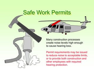 Safe Work Permits
Many construction processes
create noise levels high enough
to cause hearing loss.
Permit requirements may be issued
to reduce noise to acceptable limits,
or to provide both construction and
other employees with required
hearing protection.
 