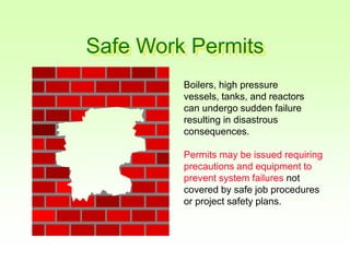 Safe Work Permits
Boilers, high pressure
vessels, tanks, and reactors
can undergo sudden failure
resulting in disastrous
consequences.
Permits may be issued requiring
precautions and equipment to
prevent system failures not
covered by safe job procedures
or project safety plans.
 
