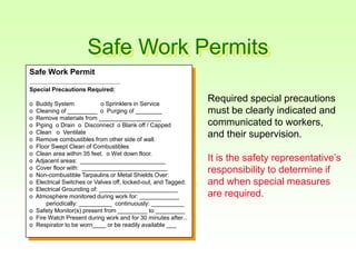 Safe Work Permits
Safe Work Permit
----------------------------------------------------------------------
Special Precautions Required:
o Buddy System o Sprinklers in Service
o Cleaning of _________ o Purging of ________
o Remove materials from ___________________
o Piping o Drain o Disconnect o Blank off / Capped
o Clean o Ventilate
o Remove combustibles from other side of wall.
o Floor Swept Clean of Combustibles
o Clean area within 35 feet. o Wet down floor.
o Adjacent areas: __________________________
o Cover floor with: __________________________
o Non-combustible Tarpaulins or Metal Shields Over:
o Electrical Switches or Valves off, locked-out, and Tagged:
o Electrical Grounding of: ________________________
o Atmosphere monitored during work for: ____________
periodically: __________ continuously: __________
o Safety Monitor(s) present from _________ to _________
o Fire Watch Present during work and for 30 minutes after...
o Respirator to be worn____ or be readily available ___
Required special precautions
must be clearly indicated and
communicated to workers,
and their supervision.
It is the safety representative’s
responsibility to determine if
and when special measures
are required.
 