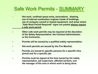 Safe Work Permits - SUMMARY
- Hot work, confined space entry, excavations, blasting,
use of internal combustion engines inside of buildings,
use of company owned or leased equipment, and areas where
“Safe Work Permit Required” signs are posted always require
a safe work permit.
- Other safe work permits may be required at the discretion
of the Safety Representative, the Contract Administrator,
or the Contractor.
- Permits will be issued by a qualified safety representative.
- Hot work permits are issued by the Fire Marshal.
- Permits are issued to specific persons for a specific time
period and for a specific job.
- Permits must be signed at the time issued by the safety
representative, job supervisor, affected workers, and
the manager of the area in which work is being done.
 