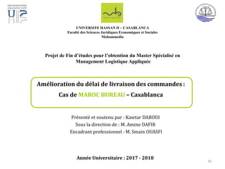 Présenté et soutenu par : Kawtar DAROUI
Sous la direction de : M. Amine DAFIR
Encadrant professionnel : M. Smain OUASFI
Année Universitaire : 2017 - 2018
Amélioration du délai de livraison des commandes :
Cas de MAROC BUREAU – Casablanca
UNIVERSITE HASSAN II – CASABLANCA
Faculté des Sciences Juridiques Economiques et Sociales
Mohammedia
Projet de Fin d’études pour l’obtention du Master Spécialisé en
Management Logistique Appliquée
26
 