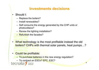 4
Investments decisions
• Should I:
– Replace the boilers?
– Install renewables?
– Self consume the energy generated by the CHP units or
photovoltaics?
– Renew the lighting installation?
– Refurbish the facades?
• What technology is the most profitable instead the old
boilers? CHPs with thermal solar panels, heat pumps…?
• Could be profitable:
– To purchase batteries in the new energy regulation?
– To contract an ESCo? EPC, ESC?
 