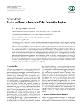 Review Article
Review on Recent Advances in Pulse Detonation Engines
K. M. Pandey and Pinku Debnath
Department of Mechanical Engineering, National Institute of Technology, Silchar, Assam 788010, India
Correspondence should be addressed to K. M. Pandey; kmpandey2001@yahoo.com
Received 27 July 2015; Revised 19 November 2015; Accepted 29 November 2015
Academic Editor: Sergey M. Frolov
Copyright © 2016 K. M. Pandey and P. Debnath. This is an open access article distributed under the Creative Commons Attribution
License, which permits unrestricted use, distribution, and reproduction in any medium, provided the original work is properly cited.
Pulse detonation engines (PDEs) are new exciting propulsion technologies for future propulsion applications. The operating cycles
of PDE consist of fuel-air mixture, combustion, blowdown, and purging. The combustion process in pulse detonation engine is the
most important phenomenon as it produces reliable and repeatable detonation waves. The detonation wave initiation in detonation
tube in practical system is a combination of multistage combustion phenomena. Detonation combustion causes rapid burning of
fuel-air mixture, which is a thousand times faster than deflagration mode of combustion process. PDE utilizes repetitive detonation
wave to produce propulsion thrust. In the present paper, detailed review of various experimental studies and computational analysis
addressing the detonation mode of combustion in pulse detonation engines are discussed. The effect of different parameters on
the improvement of propulsion performance of pulse detonation engine has been presented in detail in this research paper. It is
observed that the design of detonation wave flow path in detonation tube, ejectors at exit section of detonation tube, and operating
parameters such as Mach numbers are mainly responsible for improving the propulsion performance of PDE. In the present review
work, further scope of research in this area has also been suggested.
1. Introduction
In present days the attention of researchers in propulsion field
from all over the world has turned towards the pulse detona-
tion engine historical background, thermodynamics analysis,
detonation initiation, and deflagration to detonation wave
transition device as their main subject in detonation com-
bustion research area. Another review research on rotating
detonation engine model and application on aerospace and
turbomachinery and performance are also included in this
area. These involve researches from the United States, Russia,
Japan and China, Germany, and Malaysia. Numbers of
research publications have increased significantly in the past
few decades. The main attraction of detonation combustion
was to generate shock wave that is followed by combustion
wave [1]. Pratt and Whitney began to develop the pulse deto-
nation engine in 1993. Their research approach was to study
the deflagration to detonation transition through the pulse
detonation engine [2]. The feasibility study of a reaction
device operating on intermittent gaseous detonation wave is
considered by Nicholls et al. [3]. They conducted a study to
investigate the thrust, fuel flow, air flow, and temperature over
the range of operating conditions. Recently many countries
give much importance to research of multimode combined
detonation engine in hypersonic aircrafts propulsion system
[4]. Kailasanath [5] studied a review on practical implemen-
tation on pulse detonation engine and deflagration to detona-
tion transition was also studied in obstacle geometry. Again
Kailasanath studied the development of pulse detonation
engine. The detonation combustion parameterssuchas Chap-
man velocity and pressure are well derived in this study
[6]. Wilson and Lu [7] summarized integrated studies for
both PDE and RDE based propulsion system. They focused
detonation waves to hypersonic flow simulation and power
generation. Smirnov et al. [8] studied numerical simulation of
detonation engine fed by fuel-oxygen mixture. The advantage
of a constant volume combustion cycle as compared to con-
stant pressure combustion was in terms of thermodynamic
efficiency focused for advanced propulsion on detonation
engine.
2. Reviews on Experimental Analysis
Chen et al. [9] investigated experimentally the nozzle effects
on thrust and inlet pressure of an air-breathing pulse deto-
nation engine. Their results showed that thrust augmentation
Hindawi Publishing Corporation
Journal of Combustion
Volume 2016,Article ID 4193034, 16 pages
http://dx.doi.org/10.1155/2016/4193034
 