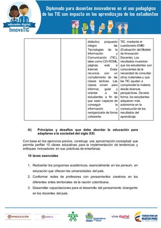 didáctico propuesto
integra las
Tecnologías de la
Información y
Comunicación (TIC),
tales como CD-ROMs,
páginas web e
Internet. Estos
recursos son un
complemento de las
clases lectivas. Las
clases sirven para
informar, guiar y
orientar a los
estudiantes a fin de
que sean capaces de
conseguir la
información y
reorganizarla de forma
coherente.
TIC, mediante el
cuestionario EMID
(Evaluación del Modelo
de Innovación
Docente). Los
resultados muestran
que los estudiantes son
conscientes de la
necesidad de consultar
otros materiales y que
las TIC ayudan a
comprender la materia
desde diversas
perspectivas. De esta
forma, los estudiantes
adquieren más
autonomía en la
consecución de los
resultados del
aprendizaje
iii) Principios y desafíos que debe abordar la educación para
adaptarse a la sociedad del siglo XXI.
Con base en los ejercicios previos, construya una aproximación conceptual que
permita perfilar 10 claves educativas para la implementación de tendencias y
enfoques innovadores en sus prácticas de enseñanza:
10 laves esenciales
1. Rediseñar los programas académicos, esencialmente en los pensum, en
educación que ofrecen las universidades del país.
2. Conformar redes de profesores con pensamientos creativos en los
diferentes entes territoriales de la nación colombiana.
3. Desarrollar capacitaciones para el desarrollo del pensamiento divergente
en los docentes del país.
 